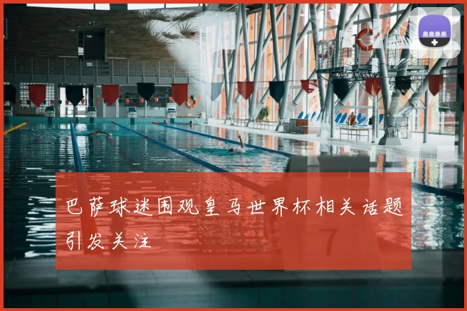 巴萨球迷围观皇马世界杯相关话题引发关注