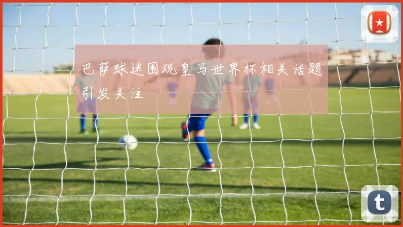 巴萨球迷围观皇马世界杯相关话题引发关注