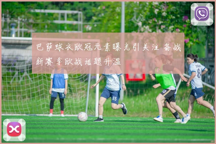 巴萨球衣欧冠元素曝光引关注 备战新赛季欧战话题升温