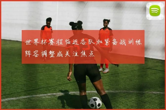 世界杯赛程临近各队加紧备战训练阵容调整成关注焦点