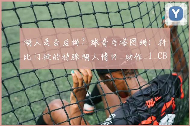 湖人是否后悔?球哥与塔图姆:科比门徒的特殊湖人情怀_动作_1_CBA